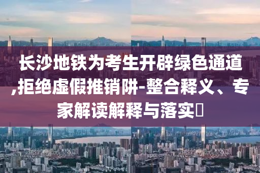 長(zhǎng)沙地鐵為考生開(kāi)辟綠色通道,拒絕虛假推銷阱-整合釋義、專家解讀解釋與落實(shí)?