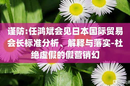 謹(jǐn)防:任鴻斌會(huì)見(jiàn)日本國(guó)際貿(mào)易會(huì)長(zhǎng)標(biāo)準(zhǔn)分析、解釋與落實(shí)-杜絕虛假的假營(yíng)銷幻