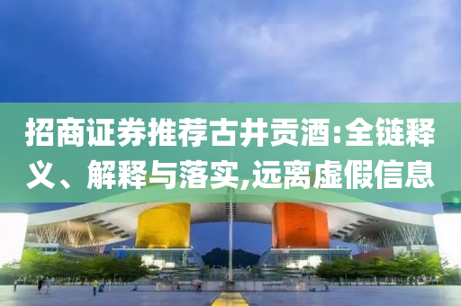 招商證券推薦古井貢酒:全鏈釋義、解釋與落實,遠(yuǎn)離虛假信息