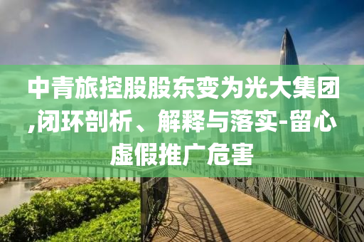 中青旅控股股東變?yōu)楣獯蠹瘓F,閉環(huán)剖析、解釋與落實-留心虛假推廣危害