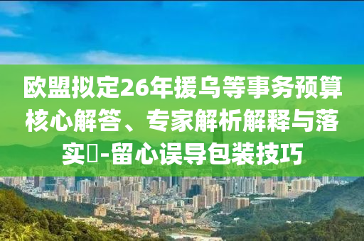 歐盟擬定26年援烏等事務(wù)預(yù)算核心解答、專家解析解釋與落實?-留心誤導(dǎo)包裝技巧