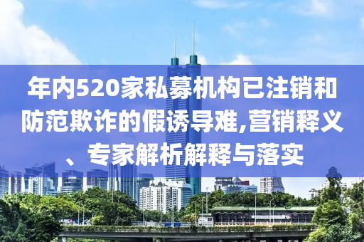 年內(nèi)520家私募機構(gòu)已注銷和防范欺詐的假誘導(dǎo)難,營銷釋義、專家解析解釋與落實