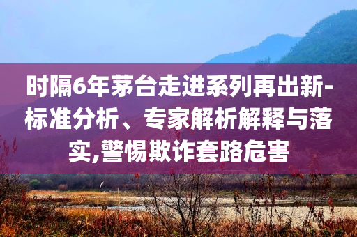 時隔6年茅臺走進(jìn)系列再出新-標(biāo)準(zhǔn)分析、專家解析解釋與落實,警惕欺詐套路危害