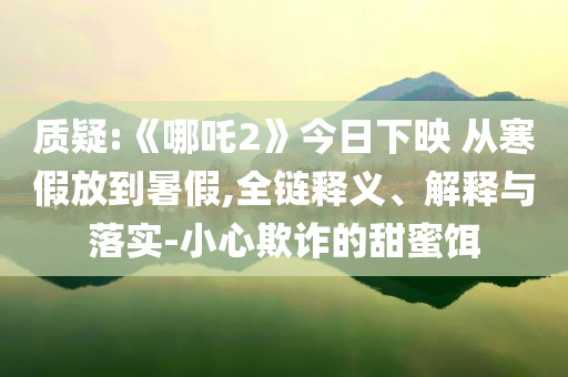質(zhì)疑:《哪吒2》今日下映 從寒假放到暑假,全鏈釋義、解釋與落實(shí)-小心欺詐的甜蜜餌
