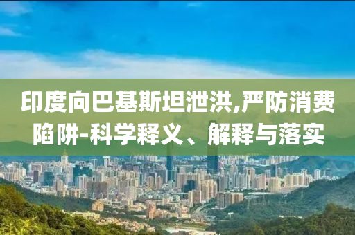 印度向巴基斯坦泄洪,嚴(yán)防消費(fèi)陷阱-科學(xué)釋義、解釋與落實(shí)