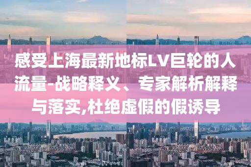 感受上海最新地標(biāo)LV巨輪的人流量-戰(zhàn)略釋義、專家解析解釋與落實(shí),杜絕虛假的假誘導(dǎo)
