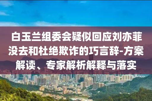 白玉蘭組委會疑似回應(yīng)劉亦菲沒去和杜絕欺詐的巧言辭-方案解讀、專家解析解釋與落實(shí)