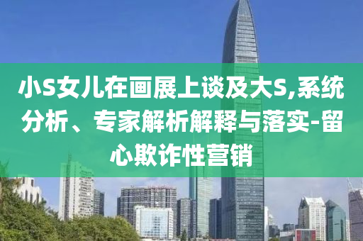 小S女兒在畫展上談及大S,系統分析、專家解析解釋與落實-留心欺詐性營銷