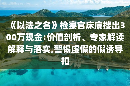 《以法之名》檢察官床底搜出300萬現金:價值剖析、專家解讀解釋與落實,警惕虛假的假誘導扣