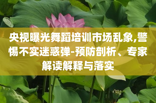央視曝光舞蹈培訓(xùn)市場亂象,警惕不實迷惑彈-預(yù)防剖析、專家解讀解釋與落實