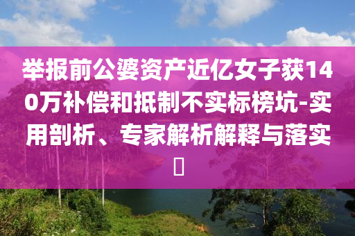 舉報前公婆資產(chǎn)近億女子獲140萬補償和抵制不實標(biāo)榜坑-實用剖析、專家解析解釋與落實?