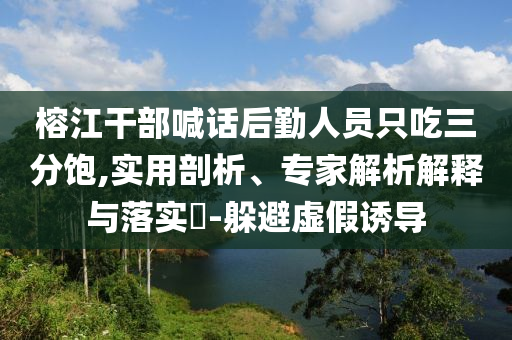 榕江干部喊話后勤人員只吃三分飽,實(shí)用剖析、專家解析解釋與落實(shí)?-躲避虛假誘導(dǎo)