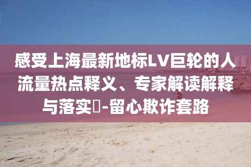 感受上海最新地標(biāo)LV巨輪的人流量熱點(diǎn)釋義、專家解讀解釋與落實(shí)?-留心欺詐套路