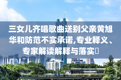 三女兒齊唱歌曲送別父親黃旭華和防范不實(shí)承諾,專業(yè)釋義、專家解讀解釋與落實(shí)?