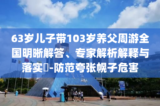 63歲兒子帶103歲養(yǎng)父周游全國明晰解答、專家解析解釋與落實(shí)?-防范夸張幌子危害
