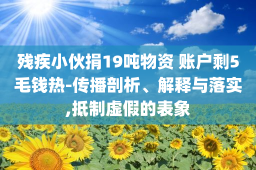 殘疾小伙捐19噸物資 賬戶剩5毛錢熱-傳播剖析、解釋與落實,抵制虛假的表象