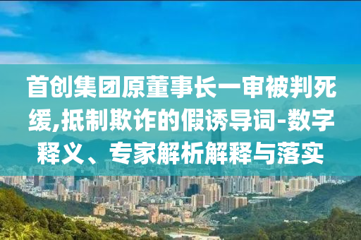 首創(chuàng)集團原董事長一審被判死緩,抵制欺詐的假誘導(dǎo)詞-數(shù)字釋義、專家解析解釋與落實