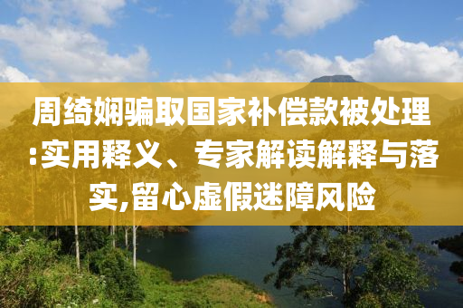 周綺嫻騙取國家補償款被處理:實用釋義、專家解讀解釋與落實,留心虛假迷障風(fēng)險