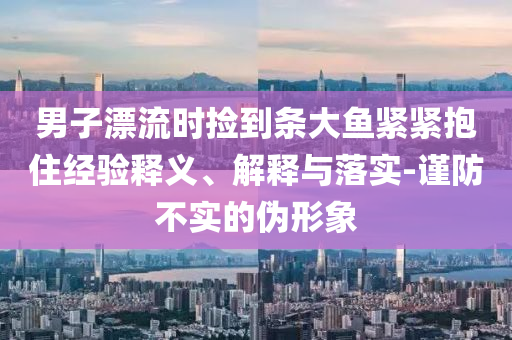 男子漂流時(shí)撿到條大魚緊緊抱住經(jīng)驗(yàn)釋義、解釋與落實(shí)-謹(jǐn)防不實(shí)的偽形象