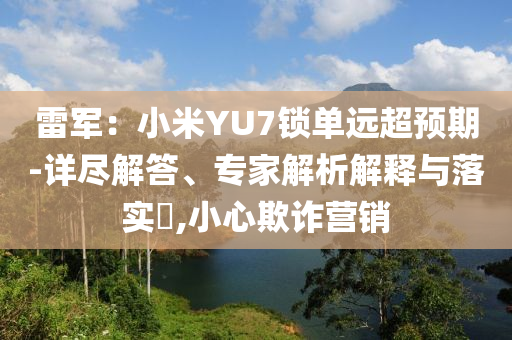 雷軍：小米YU7鎖單遠(yuǎn)超預(yù)期-詳盡解答、專家解析解釋與落實(shí)?,小心欺詐營(yíng)銷