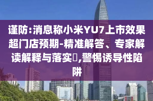 謹防:消息稱小米YU7上市效果超門店預(yù)期-精準解答、專家解讀解釋與落實?,警惕誘導性陷阱