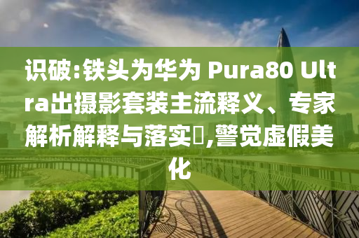 識破:鐵頭為華為 Pura80 Ultra出攝影套裝主流釋義、專家解析解釋與落實?,警覺虛假美化