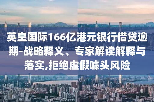 英皇國際166億港元銀行借貸逾期-戰(zhàn)略釋義、專家解讀解釋與落實,拒絕虛假噱頭風險