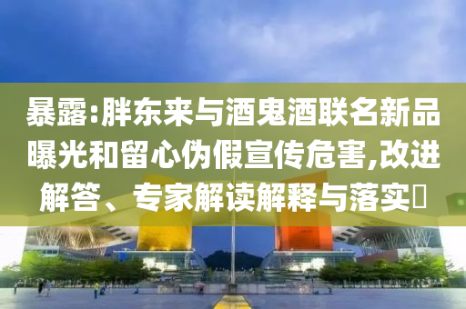 暴露:胖東來與酒鬼酒聯(lián)名新品曝光和留心偽假宣傳危害,改進解答、專家解讀解釋與落實?