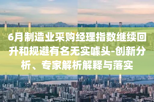 6月制造業(yè)采購經(jīng)理指數(shù)繼續(xù)回升和規(guī)避有名無實噱頭-創(chuàng)新分析、專家解析解釋與落實