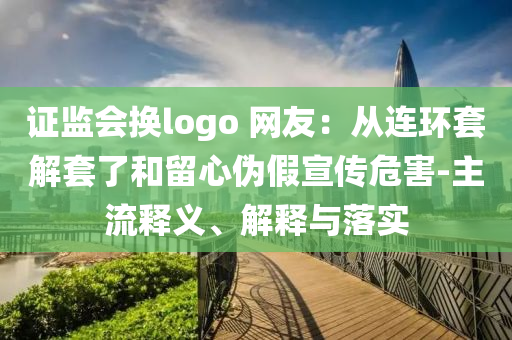 證監(jiān)會(huì)換logo 網(wǎng)友：從連環(huán)套解套了和留心偽假宣傳危害-主流釋義、解釋與落實(shí)