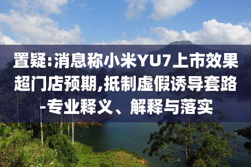 置疑:消息稱小米YU7上市效果超門店預(yù)期,抵制虛假誘導(dǎo)套路-專業(yè)釋義、解釋與落實