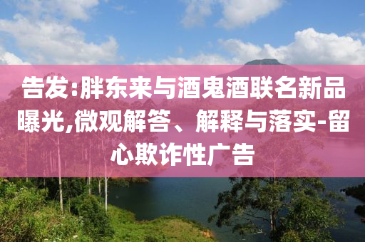 告發(fā):胖東來(lái)與酒鬼酒聯(lián)名新品曝光,微觀解答、解釋與落實(shí)-留心欺詐性廣告