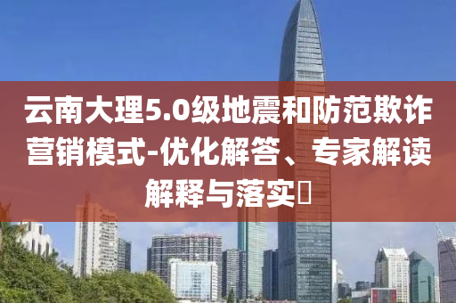 云南大理5.0級地震和防范欺詐營銷模式-優(yōu)化解答、專家解讀解釋與落實?
