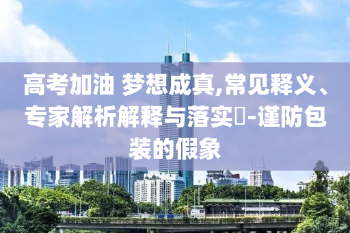 高考加油 夢想成真,常見釋義、專家解析解釋與落實?-謹防包裝的假象
