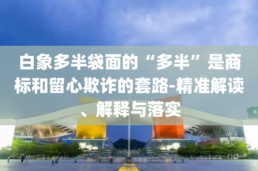 白象多半袋面的“多半”是商標和留心欺詐的套路-精準解讀、解釋與落實