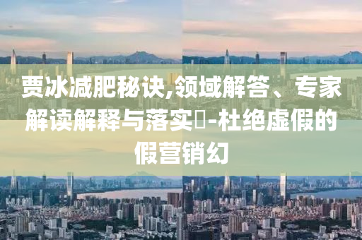賈冰減肥秘訣,領域解答、專家解讀解釋與落實?-杜絕虛假的假營銷幻