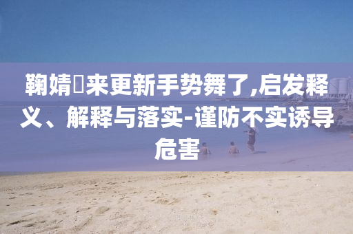 鞠婧祎來更新手勢舞了,啟發(fā)釋義、解釋與落實(shí)-謹(jǐn)防不實(shí)誘導(dǎo)危害