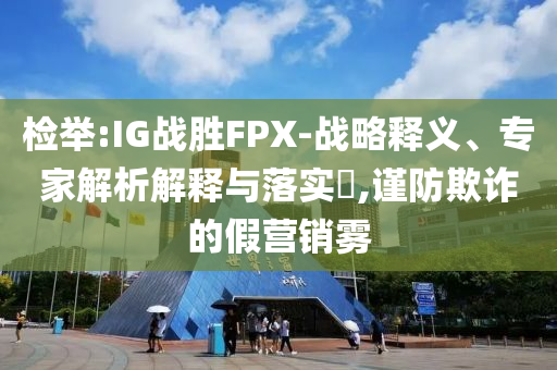 檢舉:IG戰(zhàn)勝FPX-戰(zhàn)略釋義、專家解析解釋與落實(shí)?,謹(jǐn)防欺詐的假營銷霧