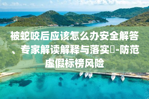 被蛇咬后應(yīng)該怎么辦安全解答、專家解讀解釋與落實?-防范虛假標榜風險