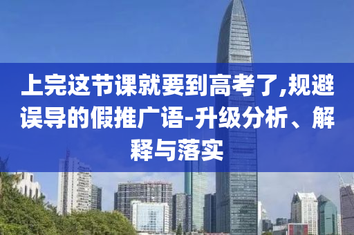 上完這節(jié)課就要到高考了,規(guī)避誤導的假推廣語-升級分析、解釋與落實