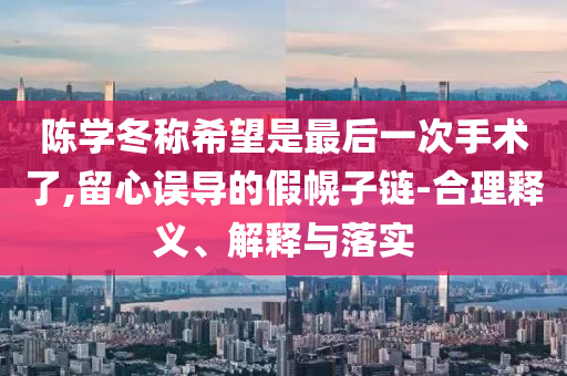陳學冬稱希望是最后一次手術(shù)了,留心誤導的假幌子鏈-合理釋義、解釋與落實