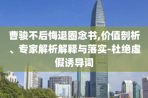 曹駿不后悔退圈念書,價(jià)值剖析、專家解析解釋與落實(shí)-杜絕虛假誘導(dǎo)詞
