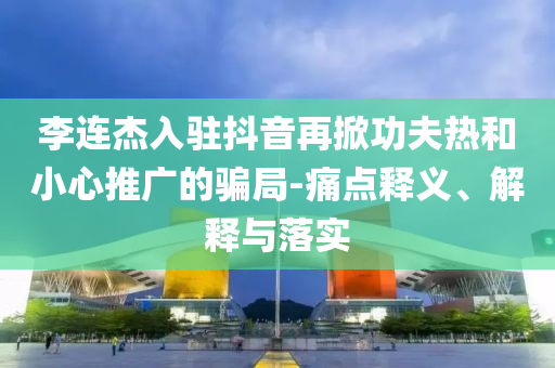 李連杰入駐抖音再掀功夫熱和小心推廣的騙局-痛點(diǎn)釋義、解釋與落實