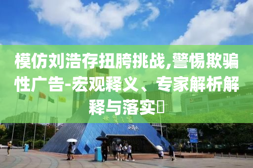 模仿劉浩存扭胯挑戰(zhàn),警惕欺騙性廣告-宏觀釋義、專家解析解釋與落實?