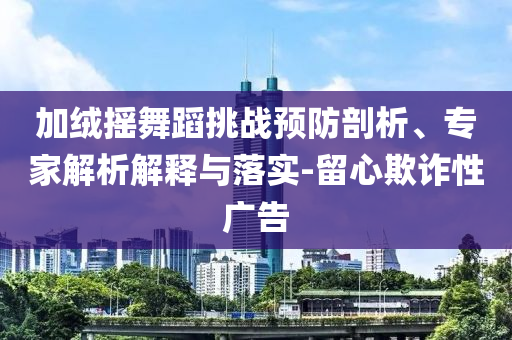 加絨搖舞蹈挑戰(zhàn)預(yù)防剖析、專家解析解釋與落實-留心欺詐性廣告