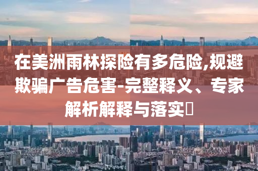 在美洲雨林探險有多危險,規(guī)避欺騙廣告危害-完整釋義、專家解析解釋與落實?