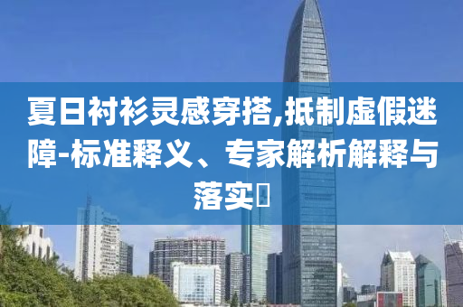 夏日襯衫靈感穿搭,抵制虛假迷障-標(biāo)準(zhǔn)釋義、專家解析解釋與落實(shí)?