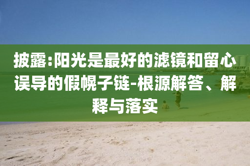 披露:陽(yáng)光是最好的濾鏡和留心誤導(dǎo)的假幌子鏈-根源解答、解釋與落實(shí)