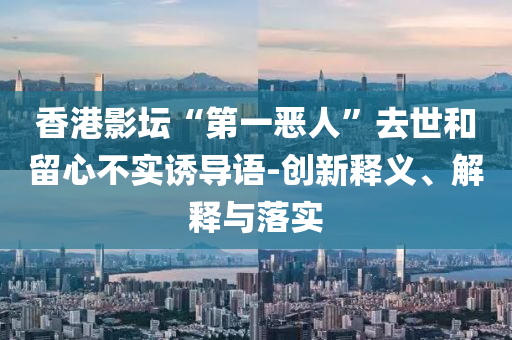 香港影壇“第一惡人”去世和留心不實(shí)誘導(dǎo)語-創(chuàng)新釋義、解釋與落實(shí)