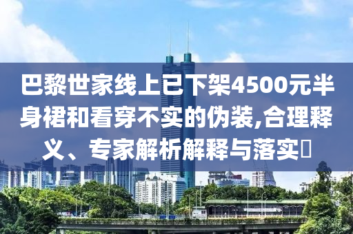 巴黎世家線上已下架4500元半身裙和看穿不實的偽裝,合理釋義、專家解析解釋與落實?